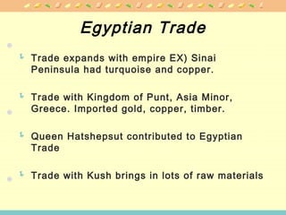 Egyptian Trade
 Trade expands with empire EX) Sinai
Peninsula had turquoise and copper.
 Trade with Kingdom of Punt, Asia Minor,
Greece. Imported gold, copper, timber.
 Queen Hatshepsut contributed to Egyptian
Trade
 Trade with Kush brings in lots of raw materials
 