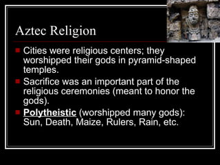 Aztec Religion Cities were religious centers; they worshipped their gods in pyramid-shaped temples. Sacrifice was an important part of the religious ceremonies (meant to honor the gods). Polytheistic  (worshipped many gods): Sun, Death, Maize, Rulers, Rain, etc. 