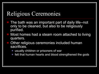 Religious Ceremonies The bath was an important part of daily life--not only to be cleaned, but also to be religiously purified. Most homes had a steam room attached to living quarters. Other religious ceremonies included human sacrifices. usually children or prisoners of war felt that human hearts and blood strengthened the gods 