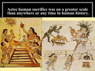 Aztec human sacrifice was on a greater scale than anywhere or any time in human history. 