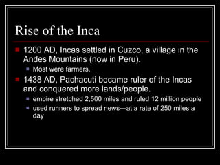 Rise of the Inca 1200 AD, Incas settled in Cuzco, a village in the Andes Mountains (now in Peru). Most were farmers. 1438 AD, Pachacuti became ruler of the Incas and conquered more lands/people. empire stretched 2,500 miles and ruled 12 million people used runners to spread news—at a rate of 250 miles a day 