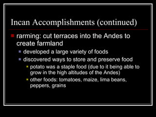 Incan Accomplishments (continued) rarming: cut terraces into the Andes to create farmland developed a large variety of foods discovered ways to store and preserve food potato was a staple food (due to it being able to grow in the high altitudes of the Andes) other foods: tomatoes, maize, lima beans, peppers, grains 