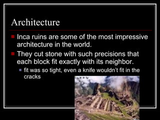 Architecture Inca ruins are some of the most impressive architecture in the world. They cut stone with such precisions that each block fit exactly with its neighbor. fit was so tight, even a knife wouldn’t fit in the cracks 