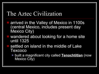The Aztec Civilization arrived in the Valley of Mexico in 1100s (central Mexico, includes present day Mexico City) wandered about looking for a home site until 1325 settled on island in the middle of Lake Texcoco built a magnificent city called  Tenochtitlan  (now Mexico City) 
