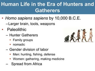 Human Life in the Era of Hunters and
             Gatherers
• Homo sapiens sapiens by 10,000 B.C.E.
  –Larger brain, tools, weapons
• Paleolithic
  – Hunter Gatherers
     Family groups
     nomadic
  – Gender division of labor
     Men: hunting, fishing, defense
     Women: gathering, making medicine
  – Spread from Africa
 