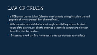 LAW OF TRIADS
In 1829 german chemist, Johann Dobereiner noted similarity among physical and chemical
properties of several groups of three elements(Triads).
Middle element of each triads had an atomic weight about halfway between the atomic
weights of the other two, and also the properties of the middle element were in between
those of the other two members.
 This seemed to work only for a few elements, it was later dismissed as coincidence.
 