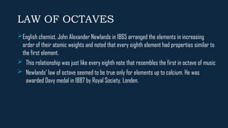 LAW OF OCTAVES
English chemist, John Alexander Newlands in 1865 arranged the elements in increasing
order of their atomic weights and noted that every eighth element had properties similar to
the first element.
 This relationship was just like every eighth note that resembles the first in octave of music
 Newlands’ law of octave seemed to be true only for elements up to calcium. He was
awarded Davy medal in 1887 by Royal Society, Londen.
 