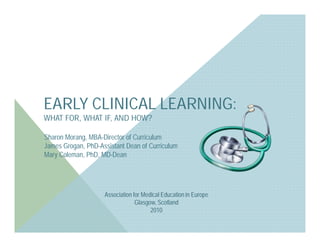 EARLY CLINICAL LEARNING:
WHAT FOR, WHAT IF, AND HOW?

Sharon Morang, MBA-Director of Curriculum
James Grogan, PhD-Assistant Dean of Curriculum
Mary Coleman, PhD, MD-Dean




                    Association for Medical Education in Europe
                                 Glasgow, Scotland
                                       2010
 