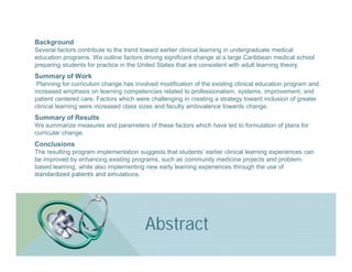 Background
Several factors contribute to the trend toward earlier clinical learning in undergraduate medical
education programs. We outline factors driving significant change at a large Caribbean medical school
preparing students for practice in the United States that are consistent with adult learning theory.
Summary of Work
 Planning for curriculum change has involved modification of the existing clinical education program and
increased emphasis on learning competencies related to professionalism, systems, improvement, and
patient centered care. Factors which were challenging in creating a strategy toward inclusion of greater
clinical learning were increased class sizes and faculty ambivalence towards change.
Summary of Results
We summarize measures and parameters of these factors which have led to formulation of plans for
curricular change.
Conclusions
The resulting program implementation suggests that students’ earlier clinical learning experiences can
be improved by enhancing existing programs, such as community medicine projects and problem-
based learning, while also implementing new early learning experiences through the use of
standardized patients and simulations.




                                        Abstract
 