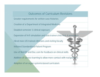 Outcomes of Curriculum Revisions
Greater requirements for written case histories

Creation of a Department of Integrated Medicine

Doubled semester 3 clinical exposure

Expansion of hi-fi simulation and task-trainers into first 4 semesters

Hired more US trained clinicians and visiting faculty

Initiated Standardized Patient Program

Use of WebSP and Doc.com for feedback on clinical skills

Addition of service learning to allow more contact with real patients

Adoption of an organ systems-based curriculum
 