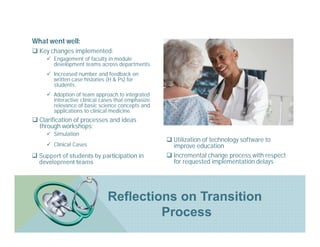 What went well:
 Key changes implemented:
       Engagement of faculty in module
        development teams across departments.
         .
       Increased number and feedback on
        written case histories (H & Ps) for
        students.
         ..
       Adoption of team approach to integrated
        interactive clinical cases that emphasize
        relevance of basic science concepts and
        applications to clinical medicine.
 Clarification of processes and ideas
  through workshops:
  .




       Simulation
         ..
         .
                                                     Utilization of technology software to
       Clinical Cases                                improve education
 Support of students by participation in            Incremental change process with respect
  development teams                                   for requested implementation delays




                               Reflections on Transition
                                        Process
 