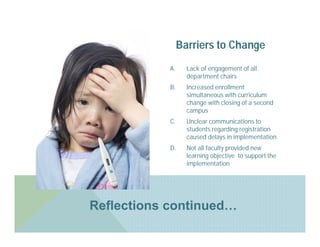 Barriers to Change
            A.     Lack of engagement of all
                   department chairs
            B.     Increased enrollment
                   simultaneous with curriculum
                   change with closing of a second
                   campus
            C.     Unclear communications to
                   students regarding registration
                   caused delays in implementation
            D.     Not all faculty provided new
                   learning objective to support the
                   implementation




Reflections continued…
 