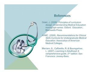 References
Grant, J. (2006). Principles of curriculum
   design. Understanding Medical Education
   monograph series. Oxford: Education,
   Blackwells Press.

AAMC. (2008). Recommendations for Clinical
  Skills Curricula for Undergraduate Medical
  Education. Association of American
  Medical Colleges.

Merriam, S., Caffarella, R. & Baumgartner,
   L. (2007). Learning in Adulthood: A
   comprehensive guide, 2nd edition. San
   Francisco: Jossey-Bass.
 