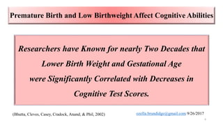 Researchers have Known for nearly Two Decades that
Lower Birth Weight and Gestational Age
were Significantly Correlated with Decreases in
Cognitive Test Scores.
(Bhutta, Cleves, Casey, Cradock, Anand, & Phil, 2002)
4
Premature Birth and Low Birthweight Affect Cognitive Abilities
ozella.brundidge@gmail.com 9/26/2017
 