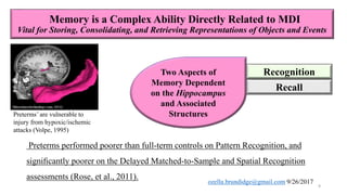Memory is a Complex Ability Directly Related to MDI
Vital for Storing, Consolidating, and Retrieving Representations of Objects and Events
Recognition
Recall
Preterms performed poorer than full-term controls on Pattern Recognition, and
signiﬁcantly poorer on the Delayed Matched-to-Sample and Spatial Recognition
assessments (Rose, et al., 2011).
Preterms’ are vulnerable to
injury from hypoxic/ischemic
attacks (Volpe, 1995)
Two Aspects of
Memory Dependent
on the Hippocampus
and Associated
Structures
9
ozella.brundidge@gmail.com 9/26/2017
 