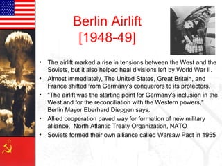 • The airlift marked a rise in tensions between the West and the
Soviets, but it also helped heal divisions left by World War II.
• Almost immediately, The United States, Great Britain, and
France shifted from Germany's conquerors to its protectors.
• "The airlift was the starting point for Germany's inclusion in the
West and for the reconciliation with the Western powers,"
Berlin Mayor Eberhard Diepgen says.
• Allied cooperation paved way for formation of new military
alliance, North Atlantic Treaty Organization, NATO
• Soviets formed their own alliance called Warsaw Pact in 1955
Berlin Airlift
[1948-49]
 