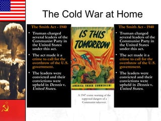 The Cold War at Home
The Smith Act - 1940
• Truman charged
several leaders of the
Communist Party in
the United States
under this act.
• The act made it a
crime to call for the
overthrow of the U.S.
government.
• The leaders were
convicted and their
convictions were
upheld in Dennis v.
United States.
The Smith Act - 1940
• Truman charged
several leaders of the
Communist Party in
the United States
under this act.
• The act made it a
crime to call for the
overthrow of the U.S.
government.
• The leaders were
convicted and their
convictions were
upheld in Dennis v.
United States.
A 1947 comic warning of the
supposed dangers of a
Communist takeover.
 