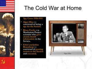 The Cold War at Home
Spy Cases 1950-1951
• Alger Hiss —
convicted of being a
spy for the Soviets.
• Klaus Fuchs —a
Manhattan Project
scientist who gave
atomic bomb
information to the
Soviets.
• Ethel and Julius
Rosenberg —
convicted of passing
secrets to the Soviets
and executed. Alger Hiss
 
