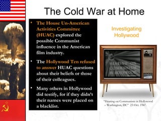 Investigating
Hollywood
• The House Un-American
Activities Committee
(HUAC) explored the
possible Communist
influence in the American
film industry.
• The Hollywood Ten refused
to answer HUAC questions
about their beliefs or those
of their colleagues.
• Many others in Hollywood
did testify, for if they didn’t
their names were placed on
a blacklist.
“Hearing on Communism in Hollywood
– Washington, DC” 23 Oct. 1947.
The Cold War at Home
 