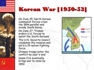 • On June 25, North Korean
communist forces cross
the 38th parallel and
invade South Korea.
• On June 27, Truman
orders U.S. forces to
assist the South Koreans
• The U.N. Security Council
condemns the invasion and
est’d a 15-nation fighting
force.
• Chinese troops enter the
conflict by year's end.
• Cease fire eventually
brings war to close by
1953
Korean War [1950-53]
 