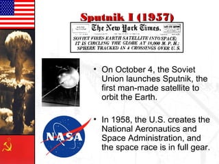 • On October 4, the Soviet
Union launches Sputnik, the
first man-made satellite to
orbit the Earth.
• In 1958, the U.S. creates the
National Aeronautics and
Space Administration, and
the space race is in full gear.
Sputnik I [1957]
 
