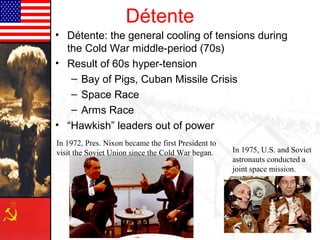 Détente
• Détente: the general cooling of tensions during
the Cold War middle-period (70s)
• Result of 60s hyper-tension
– Bay of Pigs, Cuban Missile Crisis
– Space Race
– Arms Race
• “Hawkish” leaders out of power
In 1975, U.S. and Soviet
astronauts conducted a
joint space mission.
In 1972, Pres. Nixon became the first President to
visit the Soviet Union since the Cold War began.
 