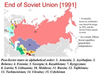 · As a result, fifteen
Soviet republics
gained their
independence.
· Eventually,
however, Gorbachev
was forced to resign
in 1991, and the
Soviet Union ceased
to exist.
Post-Soviet states in alphabetical order: 1. Armenia; 2. Azerbaijan; 3.
Belarus; 4. Estonia; 5. Georgia; 6. Kazakhstan; 7. Kyrgyzstan;
8. Latvia; 9. Lithuania; 10. Moldova; 11. Russia; 12. Tajikistan;
13. Turkmenistan; 14. Ukraine; 15. Uzbekistan
End of Soviet Union [1991]
 