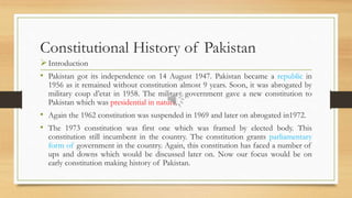 Constitutional History of Pakistan
Introduction
• Pakistan got its independence on 14 August 1947. Pakistan became a republic in
1956 as it remained without constitution almost 9 years. Soon, it was abrogated by
military coup d’etat in 1958. The military government gave a new constitution to
Pakistan which was presidential in nature.
• Again the 1962 constitution was suspended in 1969 and later on abrogated in1972.
• The 1973 constitution was first one which was framed by elected body. This
constitution still incumbent in the country. The constitution grants parliamentary
form of government in the country. Again, this constitution has faced a number of
ups and downs which would be discussed later on. Now our focus would be on
early constitution making history of Pakistan.
 