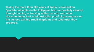 During the more than 300 years of Spain's colonization,
Spanish authorities in the Philippine had successfully cleared
through burning or burying written records and other
documentaries that would establish proof of governance on
the various existing small kingdoms and sultanates they
subdued.
 