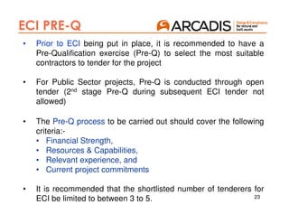 23
ECI PRE-Q
• Prior to ECI being put in place, it is recommended to have a
Pre-Qualification exercise (Pre-Q) to select the most suitable
contractors to tender for the project
• For Public Sector projects, Pre-Q is conducted through open
tender (2nd stage Pre-Q during subsequent ECI tender not
allowed)
• The Pre-Q process to be carried out should cover the following
criteria:-
• Financial Strength,
• Resources & Capabilities,
• Relevant experience, and
• Current project commitments
• It is recommended that the shortlisted number of tenderers for
ECI be limited to between 3 to 5.
 