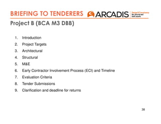 38
1. Introduction
2. Project Targets
3. Architectural
4. Structural
5. M&E
6. Early Contractor Involvement Process (ECI) and Timeline
7. Evaluation Criteria
8. Tender Submissions
9. Clarification and deadline for returns
Project B (BCA M3 DBB)
BRIEFING TO TENDERERS
 