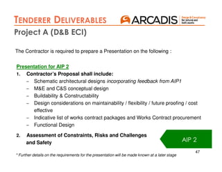 47
The Contractor is required to prepare a Presentation on the following :
Presentation for AIP 2
1. Contractor’s Proposal shall include:
– Schematic architectural designs incorporating feedback from AIP1
– M&E and C&S conceptual design
– Buildability & Constructability
– Design considerations on maintainability / flexibility / future proofing / cost
effective
– Indicative list of works contract packages and Works Contract procurement
– Functional Design
2. Assessment of Constraints, Risks and Challenges
and Safety AIP 2
Project A (D&B ECI)
TENDERER DELIVERABLES
* Further details on the requirements for the presentation will be made known at a later stage
 