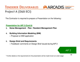 48
Presentation for AIP 2 (Cont’d)
3. Noise Management Plan / Resident Management Plan
4. Building Information Modeling (BIM)
– Proposal on BIM application
5. Design Brief and Requirements
– Feedback/ comments on Design Brief issued during AIP 2
AIP 2
The Contractor is required to prepare a Presentation on the following :
* Further details on the requirements for the presentation will be made known at a later stage
Project A (D&B ECI)
TENDERER DELIVERABLES
AIP 2
 