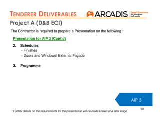 50
AIP 2
The Contractor is required to prepare a Presentation on the following :
AIP 2
* Further details on the requirements for the presentation will be made known at a later stage
Presentation for AIP 3 (Cont’d)
2. Schedules
- Finishes
- Doors and Windows/ External Façade
3. Programme
Project A (D&B ECI)
TENDERER DELIVERABLES
AIP 3
 