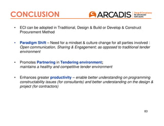 83
CONCLUSION
• ECI can be adopted in Traditional, Design & Build or Develop & Construct
Procurement Method
• Paradigm Shift – Need for a mindset & culture change for all parties involved :
Open communication, Sharing & Engagement; as opposed to traditional tender
environment
• Promotes Partnering in Tendering environment;
maintains a healthy and competitive tender environment
• Enhances greater productivity – enable better understanding on programming
constructability issues (for consultants) and better understanding on the design &
project (for contractors)
 