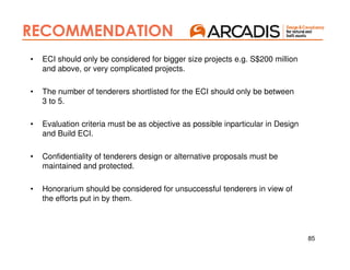 85
RECOMMENDATION
• ECI should only be considered for bigger size projects e.g. S$200 million
and above, or very complicated projects.
• The number of tenderers shortlisted for the ECI should only be between
3 to 5.
• Evaluation criteria must be as objective as possible inparticular in Design
and Build ECI.
• Confidentiality of tenderers design or alternative proposals must be
maintained and protected.
• Honorarium should be considered for unsuccessful tenderers in view of
the efforts put in by them.
 