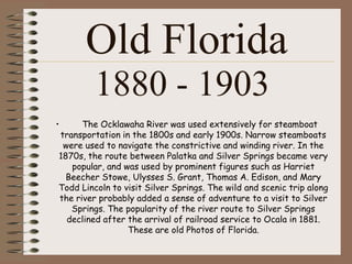 Old Florida
         1880 - 1903
•     The Ocklawaha River was used extensively for steamboat
transportation in the 1800s and early 1900s. Narrow steamboats
 were used to navigate the constrictive and winding river. In the
1870s, the route between Palatka and Silver Springs became very
   popular, and was used by prominent figures such as Harriet
  Beecher Stowe, Ulysses S. Grant, Thomas A. Edison, and Mary
Todd Lincoln to visit Silver Springs. The wild and scenic trip along
the river probably added a sense of adventure to a visit to Silver
   Springs. The popularity of the river route to Silver Springs
  declined after the arrival of railroad service to Ocala in 1881.
                 These are old Photos of Florida.
 