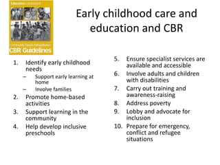 Early childhood care and
education and CBR
1. Identify early childhood
needs
– Support early learning at
home
– Involve families
2. Promote home-based
activities
3. Support learning in the
community
4. Help develop inclusive
preschools
5. Ensure specialist services are
available and accessible
6. Involve adults and children
with disabilities
7. Carry out training and
awareness-raising
8. Address poverty
9. Lobby and advocate for
inclusion
10. Prepare for emergency,
conflict and refugee
situations
 