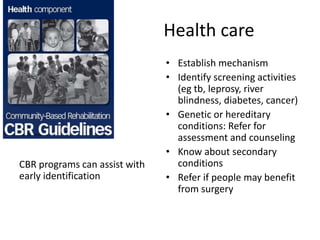 Health care
CBR programs can assist with
early identification
• Establish mechanism
• Identify screening activities
(eg tb, leprosy, river
blindness, diabetes, cancer)
• Genetic or hereditary
conditions: Refer for
assessment and counseling
• Know about secondary
conditions
• Refer if people may benefit
from surgery
 