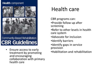 Health care
• Ensure access to early
treatment by promoting
and encouraging
collaboration with primary
health care
CBR programs can:
•Provide follow up after
screening
•Refer to other levels in health
care system
•Advocate for inclusion
•Identify barriers
•Identify gaps in service
provision
•Habilitation and rehabilitation
 