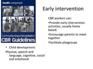 Early intervention
• Child development:
Physical, speech and
language, cognitive, social
and emotional
CBR workers can:
•Provide early intervention
activities, usually home
based.
•Encourage parents to meet
together
•Facilitate playgroups
 