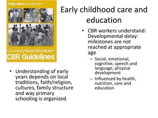 Early childhood care and
education
• Understanding of early
years depends on local
traditions, faith/religion,
cultures, family structure
and way primary
schooling is organized.
• CBR workers understand:
Developmental delay:
milestones are not
reached at appropriate
age
– Social, emotional,
cognitive, speech and
language, phsyical
development
– Influenced by health,
nutrition, care and
education
 