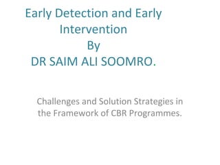 Early Detection and Early
Intervention
By
DR SAIM ALI SOOMRO.
Challenges and Solution Strategies in
the Framework of CBR Programmes.
 
