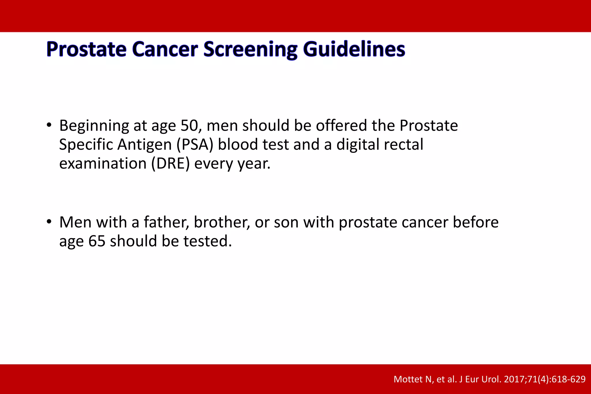 • Beginning at age 50, men should be offered the Prostate
Specific Antigen (PSA) blood test and a digital rectal
examination (DRE) every year.
• Men with a father, brother, or son with prostate cancer before
age 65 should be tested.
Mottet N, et al. J Eur Urol. 2017;71(4):618-629
 
