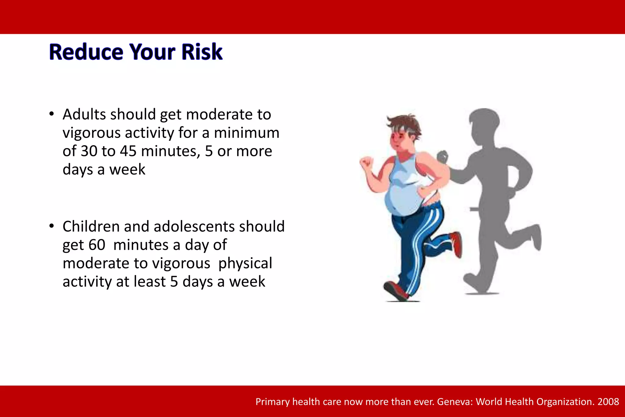 • Adults should get moderate to
vigorous activity for a minimum
of 30 to 45 minutes, 5 or more
days a week
• Children and adolescents should
get 60 minutes a day of
moderate to vigorous physical
activity at least 5 days a week
Primary health care now more than ever. Geneva: World Health Organization. 2008
 