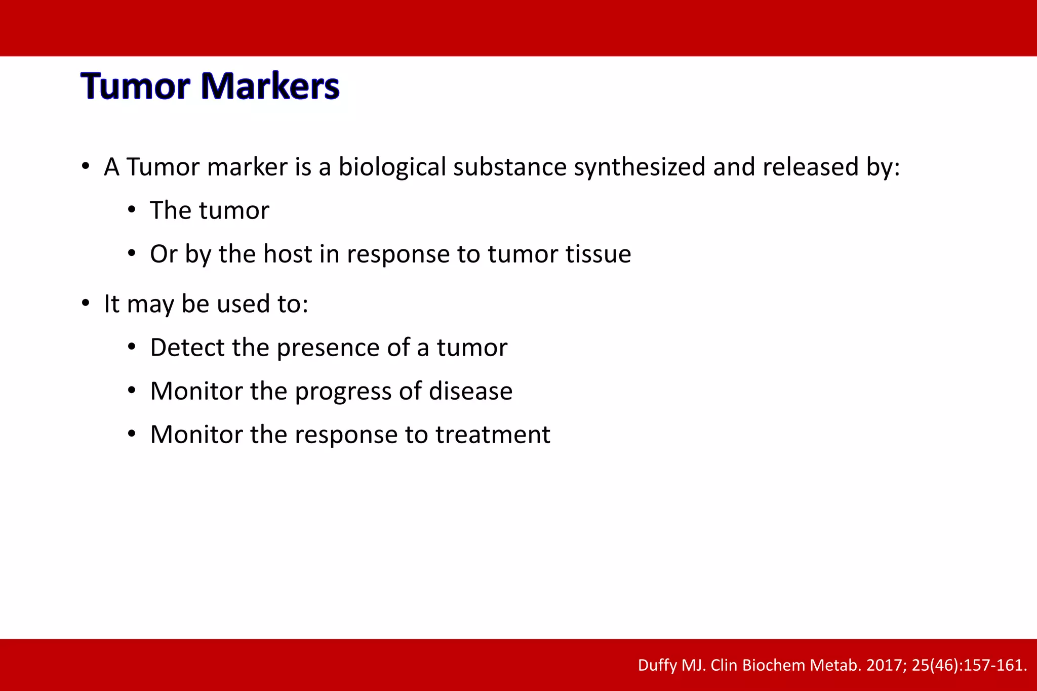 • A Tumor marker is a biological substance synthesized and released by:
• The tumor
• Or by the host in response to tumor tissue
• It may be used to:
• Detect the presence of a tumor
• Monitor the progress of disease
• Monitor the response to treatment
Duffy MJ. Clin Biochem Metab. 2017; 25(46):157-161.
 