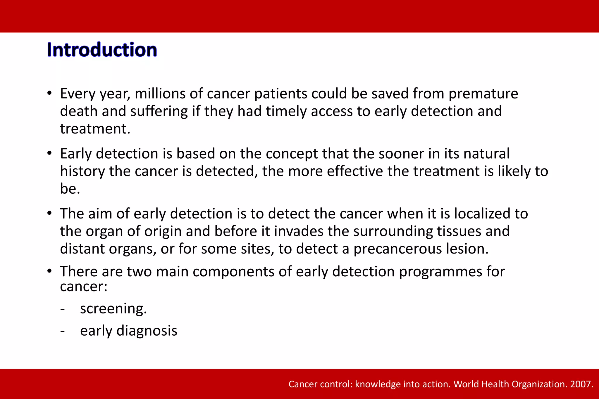 • Every year, millions of cancer patients could be saved from premature
death and suffering if they had timely access to early detection and
treatment.
• Early detection is based on the concept that the sooner in its natural
history the cancer is detected, the more effective the treatment is likely to
be.
• The aim of early detection is to detect the cancer when it is localized to
the organ of origin and before it invades the surrounding tissues and
distant organs, or for some sites, to detect a precancerous lesion.
• There are two main components of early detection programmes for
cancer:
- screening.
- early diagnosis
Cancer control: knowledge into action. World Health Organization. 2007.
 
