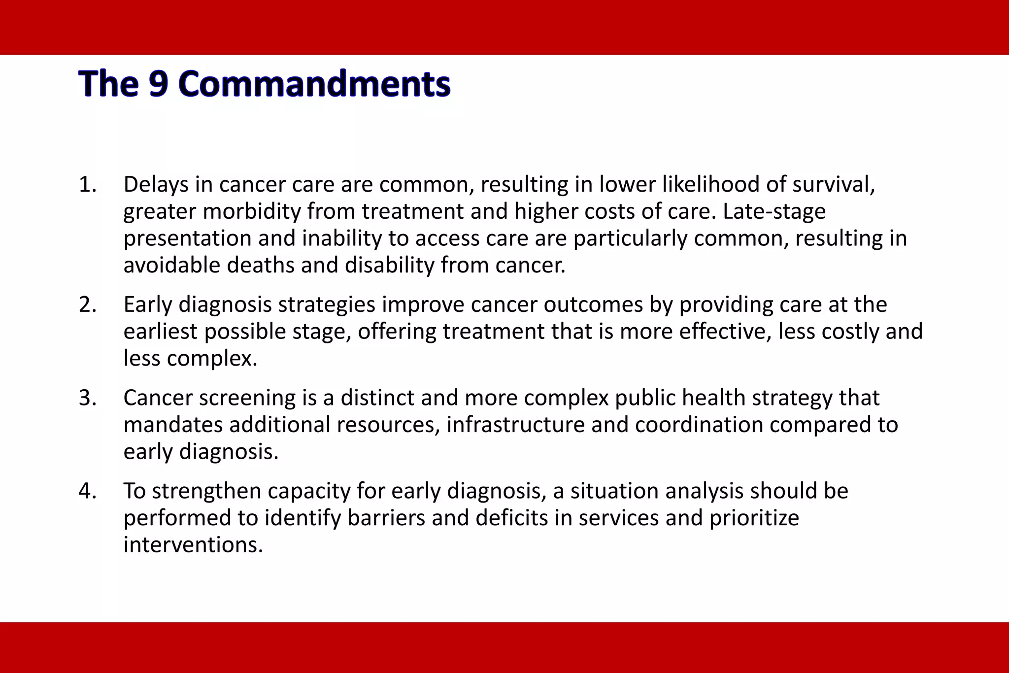 1. Delays in cancer care are common, resulting in lower likelihood of survival,
greater morbidity from treatment and higher costs of care. Late-stage
presentation and inability to access care are particularly common, resulting in
avoidable deaths and disability from cancer.
2. Early diagnosis strategies improve cancer outcomes by providing care at the
earliest possible stage, offering treatment that is more effective, less costly and
less complex.
3. Cancer screening is a distinct and more complex public health strategy that
mandates additional resources, infrastructure and coordination compared to
early diagnosis.
4. To strengthen capacity for early diagnosis, a situation analysis should be
performed to identify barriers and deficits in services and prioritize
interventions.
 
