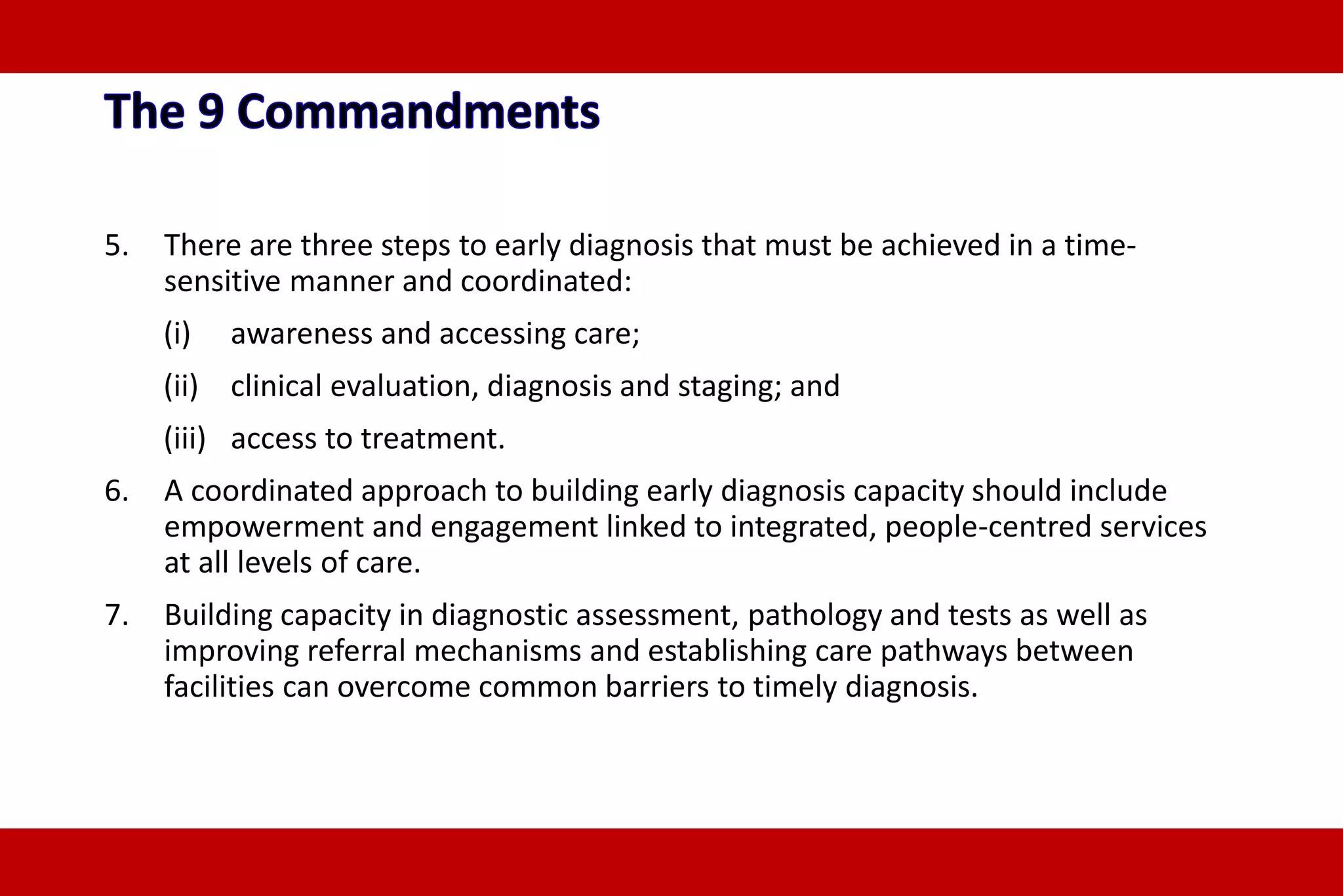 5. There are three steps to early diagnosis that must be achieved in a time-
sensitive manner and coordinated:
(i) awareness and accessing care;
(ii) clinical evaluation, diagnosis and staging; and
(iii) access to treatment.
6. A coordinated approach to building early diagnosis capacity should include
empowerment and engagement linked to integrated, people-centred services
at all levels of care.
7. Building capacity in diagnostic assessment, pathology and tests as well as
improving referral mechanisms and establishing care pathways between
facilities can overcome common barriers to timely diagnosis.
 