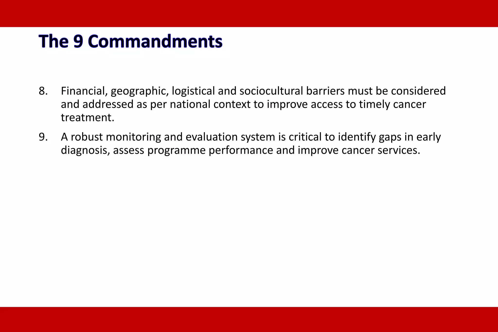 8. Financial, geographic, logistical and sociocultural barriers must be considered
and addressed as per national context to improve access to timely cancer
treatment.
9. A robust monitoring and evaluation system is critical to identify gaps in early
diagnosis, assess programme performance and improve cancer services.
 